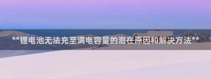 尊龙d88官网新版：**锂电池无法充至满电容量的潜在原因和解决方法**