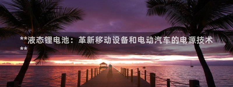 尊龙人生就是博旧版手机可靠送38元：**液态锂电池：革新移动设备和电动汽车的电源技术
**